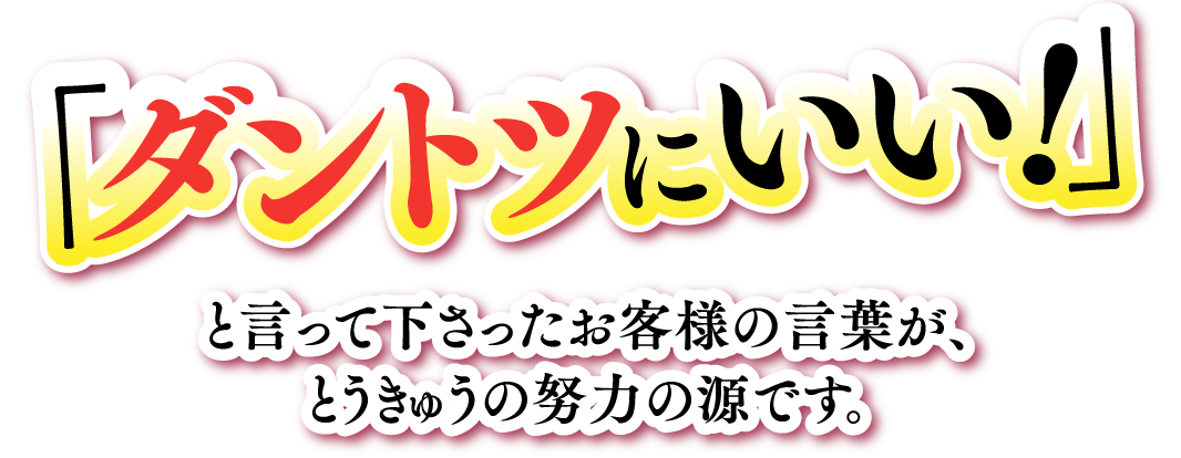 ダントツにいい!」と言って下さったお客様の言葉が、とうきゅうの努力の源です。と言って下さったお客様の言葉が、とうきゅうの努力の源です。